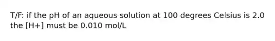 T/F: if the pH of an aqueous solution at 100 degrees Celsius is 2.0 the [H+] must be 0.010 mol/L