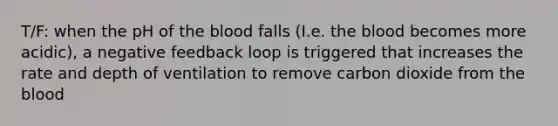 T/F: when the pH of the blood falls (I.e. the blood becomes more acidic), a negative feedback loop is triggered that increases the rate and depth of ventilation to remove carbon dioxide from the blood