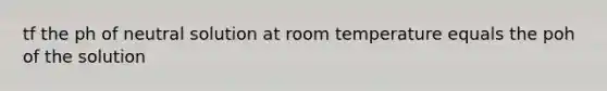 tf the ph of neutral solution at room temperature equals the poh of the solution