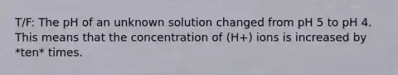 T/F: The pH of an unknown solution changed from pH 5 to pH 4. This means that the concentration of (H+) ions is increased by *ten* times.