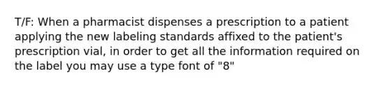 T/F: When a pharmacist dispenses a prescription to a patient applying the new labeling standards affixed to the patient's prescription vial, in order to get all the information required on the label you may use a type font of "8"