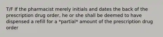 T/F If the pharmacist merely initials and dates the back of the prescription drug order, he or she shall be deemed to have dispensed a refill for a *partial* amount of the prescription drug order