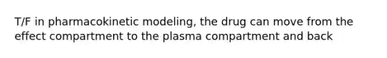 T/F in pharmacokinetic modeling, the drug can move from the effect compartment to the plasma compartment and back