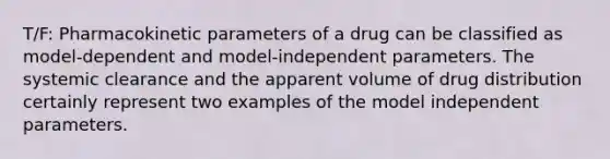 T/F: Pharmacokinetic parameters of a drug can be classified as model-dependent and model-independent parameters. The systemic clearance and the apparent volume of drug distribution certainly represent two examples of the model independent parameters.