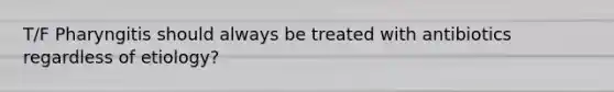 T/F Pharyngitis should always be treated with antibiotics regardless of etiology?