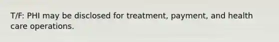 T/F: PHI may be disclosed for treatment, payment, and health care operations.