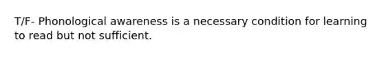 T/F- Phonological awareness is a necessary condition for learning to read but not sufficient.