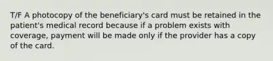 T/F A photocopy of the beneficiary's card must be retained in the patient's medical record because if a problem exists with coverage, payment will be made only if the provider has a copy of the card.