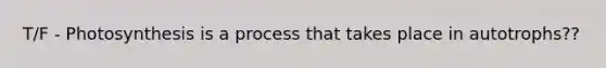 T/F - Photosynthesis is a process that takes place in autotrophs??