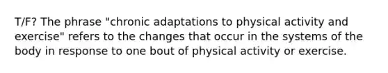 T/F? The phrase "chronic adaptations to physical activity and exercise" refers to the changes that occur in the systems of the body in response to one bout of physical activity or exercise.