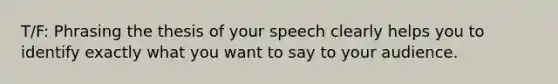 T/F: Phrasing the thesis of your speech clearly helps you to identify exactly what you want to say to your audience.