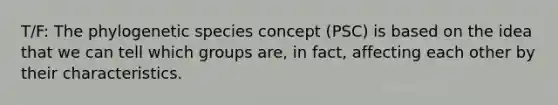 T/F: The phylogenetic species concept (PSC) is based on the idea that we can tell which groups are, in fact, affecting each other by their characteristics.