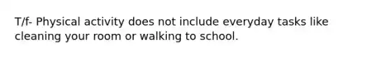 T/f- Physical activity does not include everyday tasks like cleaning your room or walking to school.