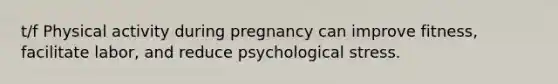 t/f Physical activity during pregnancy can improve fitness, facilitate labor, and reduce psychological stress.