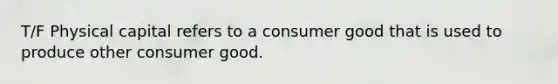 T/F Physical capital refers to a consumer good that is used to produce other consumer good.