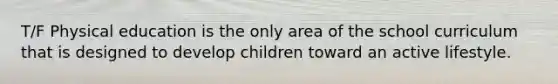 T/F Physical education is the only area of the school curriculum that is designed to develop children toward an active lifestyle.