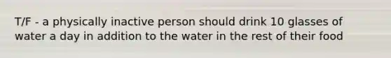 T/F - a physically inactive person should drink 10 glasses of water a day in addition to the water in the rest of their food