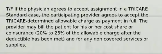 T/F If the physician agrees to accept assignment in a TRICARE Standard case, the participating provider agrees to accept the TRICARE-determined allowable charge as payment in full. The provider may bill the patient for his or her cost share or coinsurance (20% to 25% of the allowable charge after the deductible has been met) and for any non covered services or supplies.