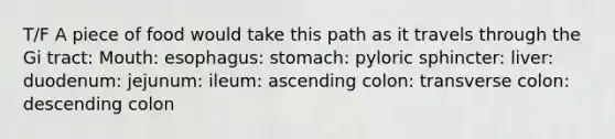 T/F A piece of food would take this path as it travels through the Gi tract: Mouth: esophagus: stomach: pyloric sphincter: liver: duodenum: jejunum: ileum: ascending colon: transverse colon: descending colon