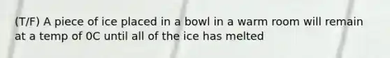 (T/F) A piece of ice placed in a bowl in a warm room will remain at a temp of 0C until all of the ice has melted