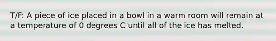 T/F: A piece of ice placed in a bowl in a warm room will remain at a temperature of 0 degrees C until all of the ice has melted.