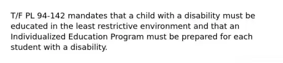 T/F PL 94-142 mandates that a child with a disability must be educated in the least restrictive environment and that an Individualized Education Program must be prepared for each student with a disability.