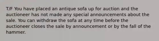 T/F You have placed an antique sofa up for auction and the auctioneer has not made any special announcements about the sale. You can withdraw the sofa at any time before the auctioneer closes the sale by announcement or by the fall of the hammer.