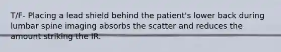 T/F- Placing a lead shield behind the patient's lower back during lumbar spine imaging absorbs the scatter and reduces the amount striking the IR.