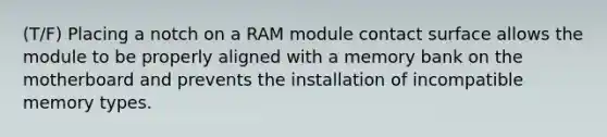 (T/F) Placing a notch on a RAM module contact surface allows the module to be properly aligned with a memory bank on the motherboard and prevents the installation of incompatible memory types.