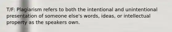 T/F: Plagiarism refers to both the intentional and unintentional presentation of someone else's words, ideas, or intellectual property as the speakers own.