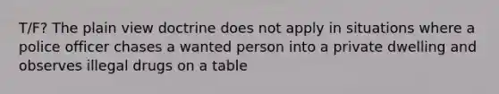 T/F? The plain view doctrine does not apply in situations where a police officer chases a wanted person into a private dwelling and observes illegal drugs on a table