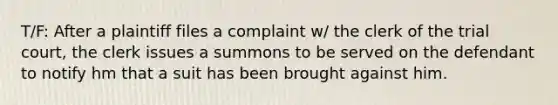 T/F: After a plaintiff files a complaint w/ the clerk of the trial court, the clerk issues a summons to be served on the defendant to notify hm that a suit has been brought against him.