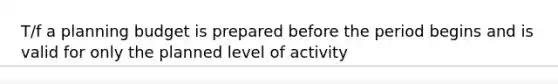 T/f a planning budget is prepared before the period begins and is valid for only the planned level of activity