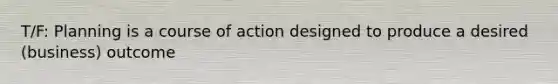 T/F: Planning is a course of action designed to produce a desired (business) outcome