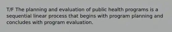 T/F The planning and evaluation of public health programs is a sequential linear process that begins with program planning and concludes with program evaluation.