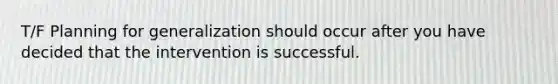 T/F Planning for generalization should occur after you have decided that the intervention is successful.