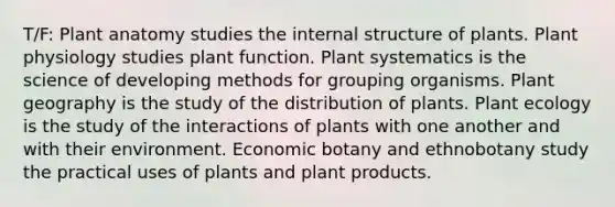 T/F: Plant anatomy studies the internal structure of plants. Plant physiology studies plant function. Plant systematics is the science of developing methods for grouping organisms. Plant geography is the study of the distribution of plants. Plant ecology is the study of the interactions of plants with one another and with their environment. Economic botany and ethnobotany study the practical uses of plants and plant products.