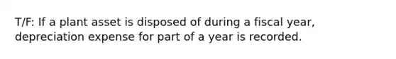 T/F: If a plant asset is disposed of during a fiscal year, depreciation expense for part of a year is recorded.