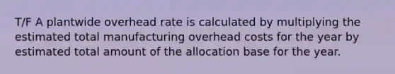 T/F A plantwide overhead rate is calculated by multiplying the estimated total manufacturing overhead costs for the year by estimated total amount of the allocation base for the year.