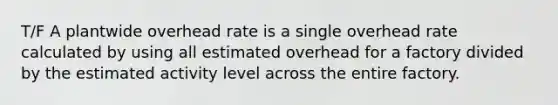 T/F A plantwide overhead rate is a single overhead rate calculated by using all estimated overhead for a factory divided by the estimated activity level across the entire factory.