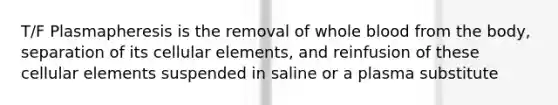 T/F Plasmapheresis is the removal of whole blood from the body, separation of its cellular elements, and reinfusion of these cellular elements suspended in saline or a plasma substitute