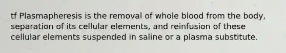 tf Plasmapheresis is the removal of whole blood from the body, separation of its cellular elements, and reinfusion of these cellular elements suspended in saline or a plasma substitute.