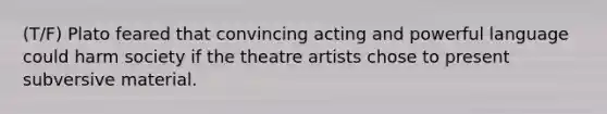 (T/F) Plato feared that convincing acting and powerful language could harm society if the theatre artists chose to present subversive material.