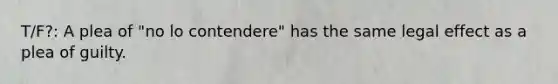 T/F?: A plea of "no lo contendere" has the same legal effect as a plea of guilty.