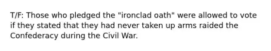 T/F: Those who pledged the "ironclad oath" were allowed to vote if they stated that they had never taken up arms raided the Confederacy during the Civil War.