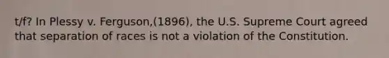 t/f? In Plessy v. Ferguson,(1896), the U.S. Supreme Court agreed that separation of races is not a violation of the Constitution.