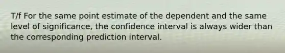 T/f For the same point estimate of the dependent and the same level of significance, the confidence interval is always wider than the corresponding prediction interval.