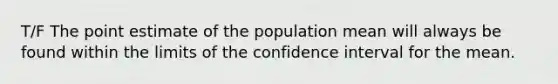 T/F The point estimate of the population mean will always be found within the limits of the confidence interval for the mean.