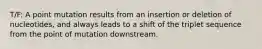T/F: A point mutation results from an insertion or deletion of nucleotides, and always leads to a shift of the triplet sequence from the point of mutation downstream.