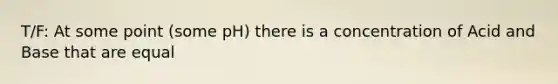 T/F: At some point (some pH) there is a concentration of Acid and Base that are equal